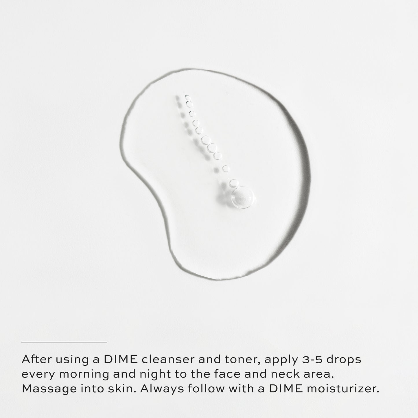 After using a DIME cleanser and toner, apply 3-5 drops every morning and night to the face and neck area.